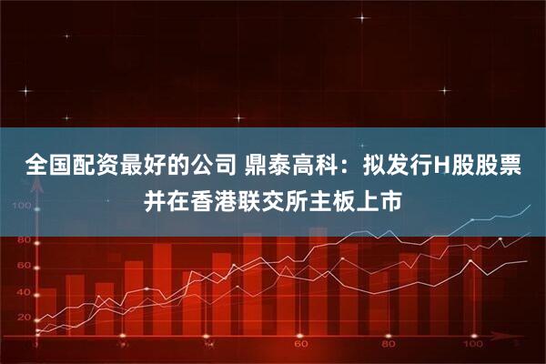 全国配资最好的公司 鼎泰高科：拟发行H股股票并在香港联交所主板上市
