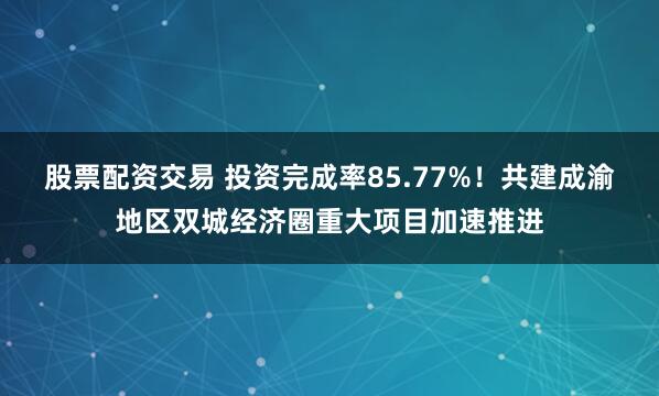 股票配资交易 投资完成率85.77%！共建成渝地区双城经济圈重大项目加速推进