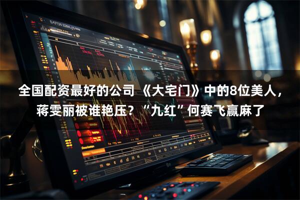 全国配资最好的公司 《大宅门》中的8位美人，蒋雯丽被谁艳压？“九红”何赛飞赢麻了