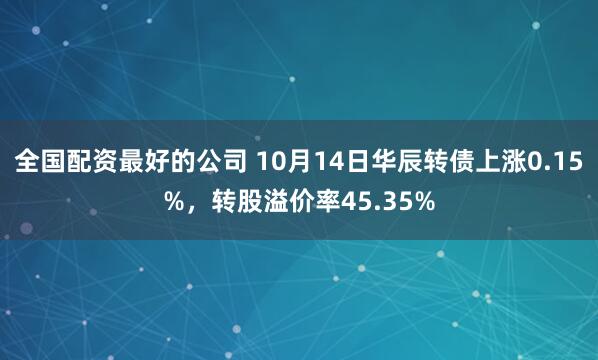 全国配资最好的公司 10月14日华辰转债上涨0.15%，转股溢价率45.35%