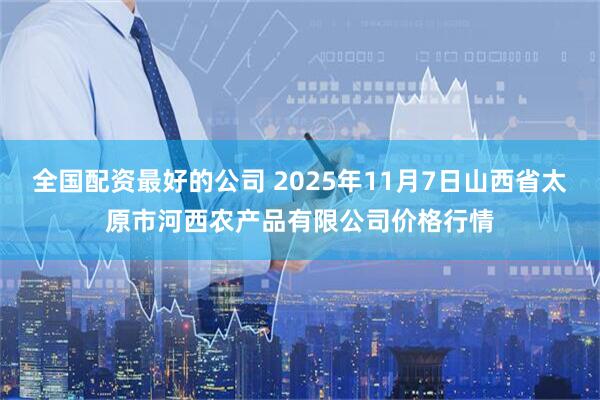 全国配资最好的公司 2025年11月7日山西省太原市河西农产品有限公司价格行情