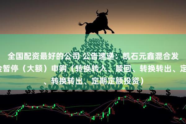 全国配资最好的公司 公告速递：凯石元鑫混合发起式基金基金暂停（大额）申购（转换转入、赎回、转换转出、定期定额投资）