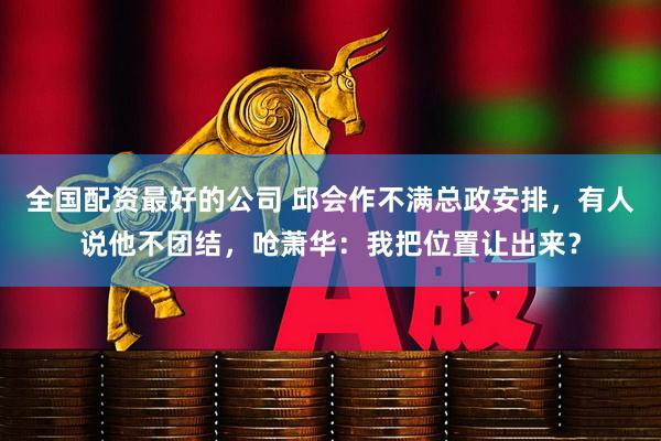全国配资最好的公司 邱会作不满总政安排，有人说他不团结，呛萧华：我把位置让出来？