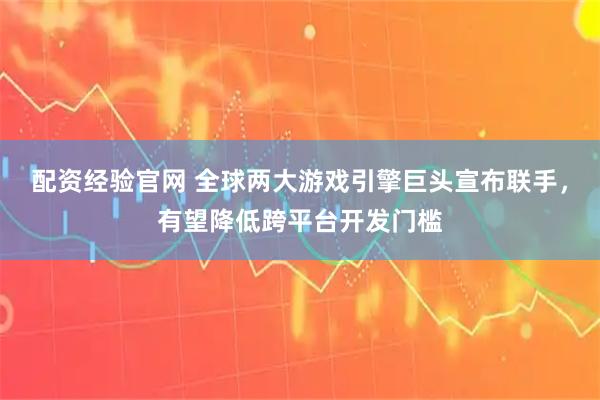 配资经验官网 全球两大游戏引擎巨头宣布联手，有望降低跨平台开发门槛