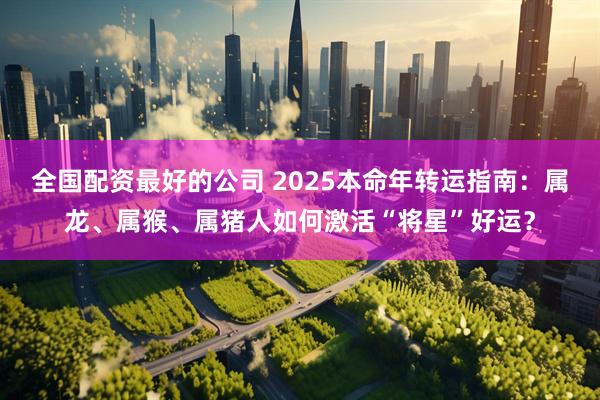 全国配资最好的公司 2025本命年转运指南：属龙、属猴、属猪人如何激活“将星”好运？