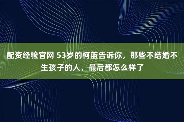 配资经验官网 53岁的柯蓝告诉你，那些不结婚不生孩子的人，最后都怎么样了