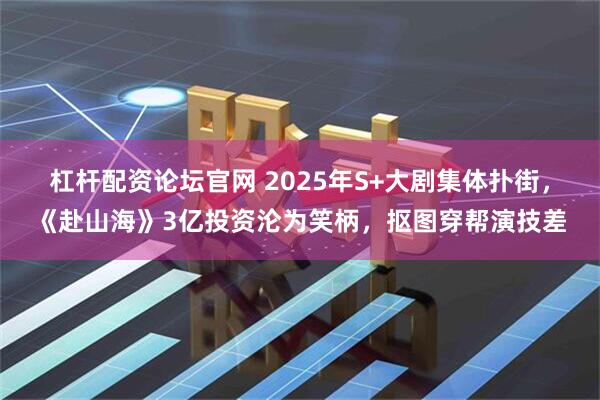 杠杆配资论坛官网 2025年S+大剧集体扑街，《赴山海》3亿投资沦为笑柄，抠图穿帮演技差