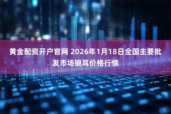 黄金配资开户官网 2026年1月18日全国主要批发市场银耳价格行情