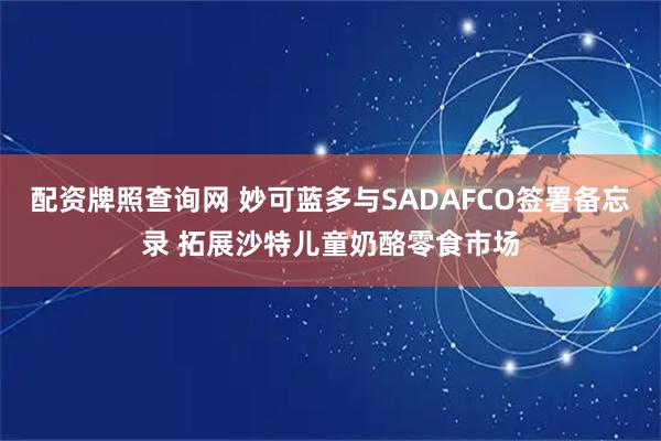 配资牌照查询网 妙可蓝多与SADAFCO签署备忘录 拓展沙特儿童奶酪零食市场