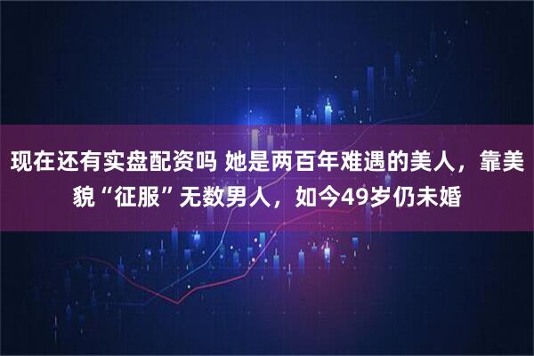 现在还有实盘配资吗 她是两百年难遇的美人，靠美貌“征服”无数男人，如今49岁仍未婚