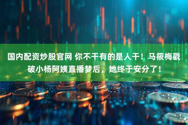 国内配资炒股官网 你不干有的是人干！马筱梅戳破小杨阿姨直播梦后，她终于安分了！