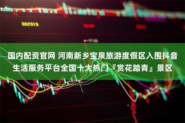 国内配资官网 河南新乡宝泉旅游度假区入围抖音生活服务平台全国十大热门『赏花踏青』景区
