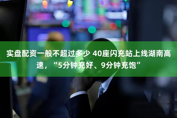 实盘配资一般不超过多少 40座闪充站上线湖南高速，“5分钟充好、9分钟充饱”
