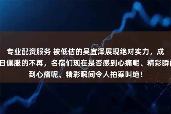 专业配资服务 被低估的吴宜泽展现绝对实力，成就逆转之战，昔日佩服的不再，名宿们现在是否感到心痛呢、精彩瞬间令人拍案叫绝！