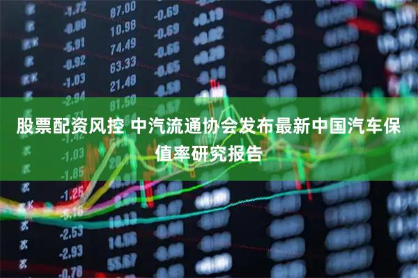 股票配资风控 中汽流通协会发布最新中国汽车保值率研究报告