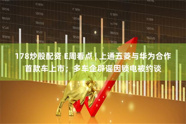 178炒股配资 E周看点 | 上通五菱与华为合作首款车上市；多车企辟谣因锁电被约谈