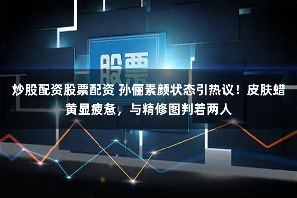 炒股配资股票配资 孙俪素颜状态引热议！皮肤蜡黄显疲惫，与精修图判若两人