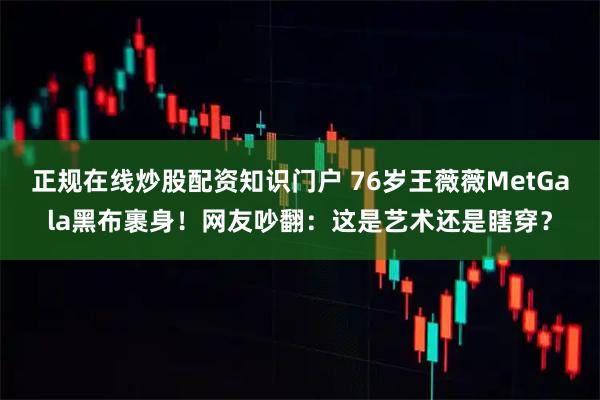 正规在线炒股配资知识门户 76岁王薇薇MetGala黑布裹身！网友吵翻：这是艺术还是瞎穿？