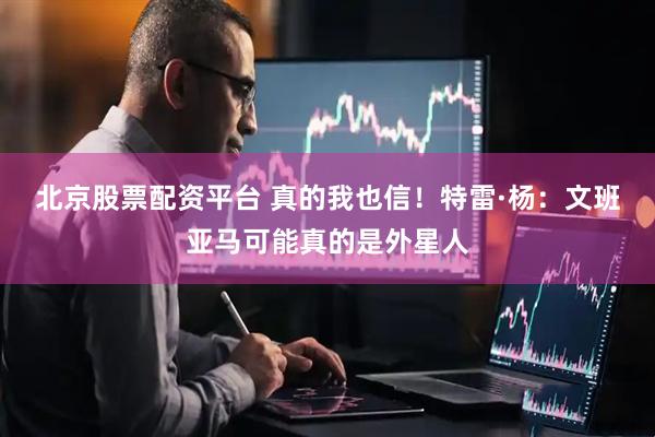 北京股票配资平台 真的我也信！特雷·杨：文班亚马可能真的是外星人