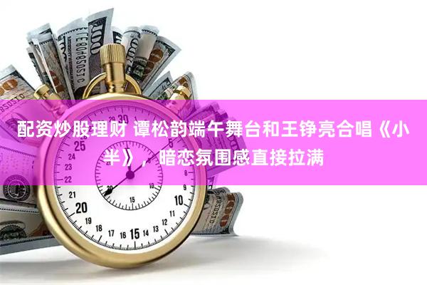 配资炒股理财 谭松韵端午舞台和王铮亮合唱《小半》，暗恋氛围感直接拉满