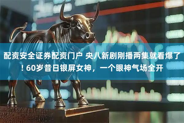 配资安全证券配资门户 央八新剧刚播两集就看爆了! 60岁昔日银屏女神,一个眼神气场全开