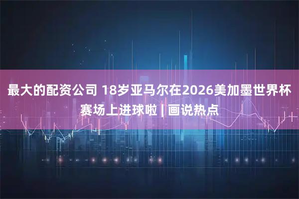 最大的配资公司 18岁亚马尔在2026美加墨世界杯赛场上进球啦 | 画说热点