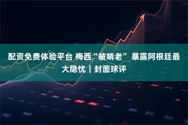 配资免费体验平台 梅西“被啃老” 暴露阿根廷最大隐忧｜封面球评