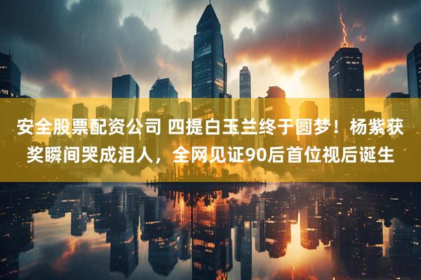安全股票配资公司 四提白玉兰终于圆梦！杨紫获奖瞬间哭成泪人，全网见证90后首位视后诞生